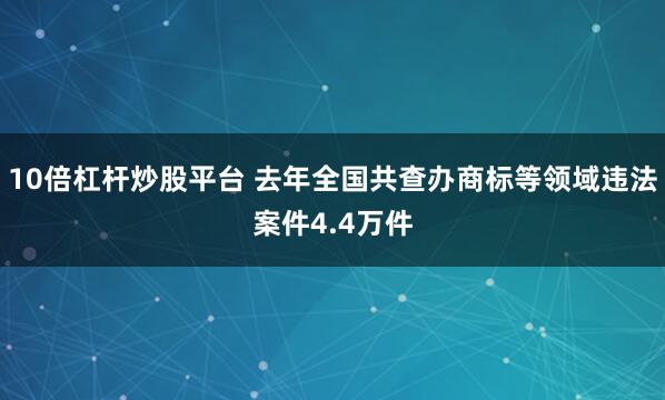 10倍杠杆炒股平台 去年全国共查办商标等领域违法案件4.4万件