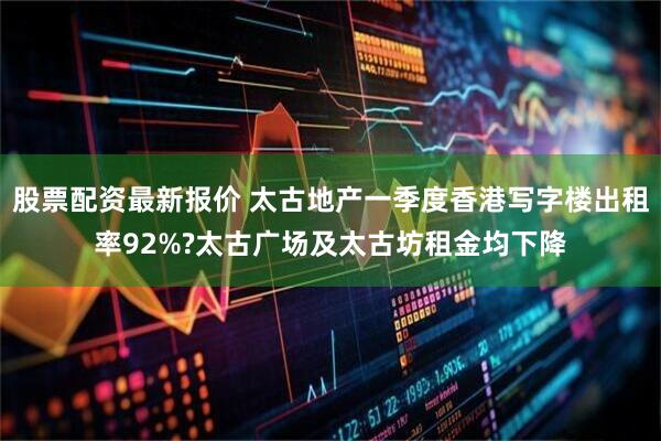 股票配资最新报价 太古地产一季度香港写字楼出租率92%?太古广场及太古坊租金均下降