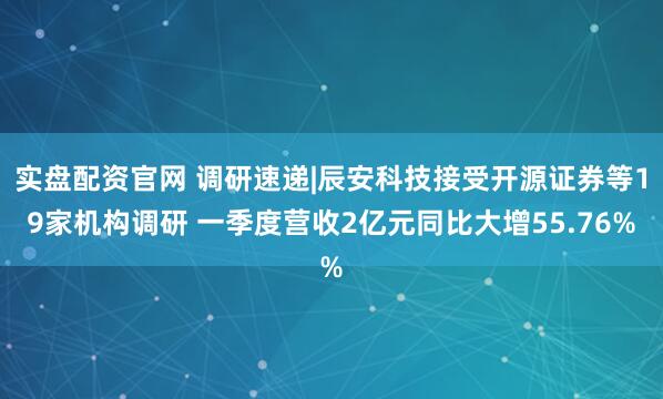 实盘配资官网 调研速递|辰安科技接受开源证券等19家机构调研 一季度营收2亿元同比大增55.76%