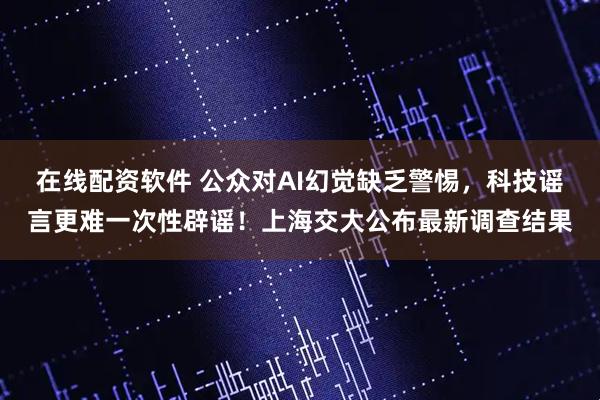 在线配资软件 公众对AI幻觉缺乏警惕，科技谣言更难一次性辟谣！上海交大公布最新调查结果