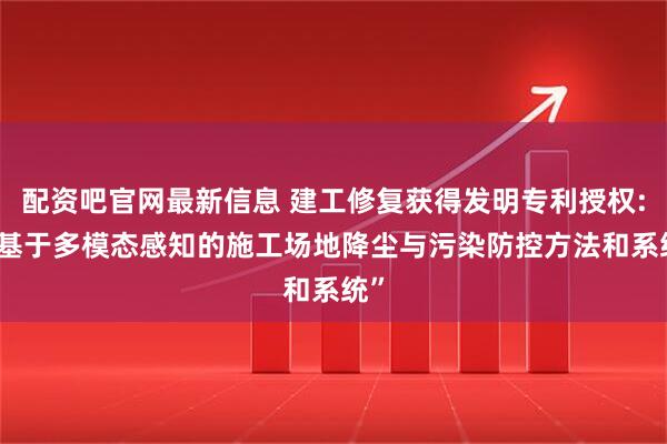 配资吧官网最新信息 建工修复获得发明专利授权: “基于多模态感知的施工场地降尘与污染防控方法和系统”