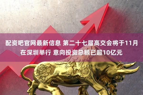 配资吧官网最新信息 第二十七届高交会将于11月在深圳举行 意向投资总额已超10亿元
