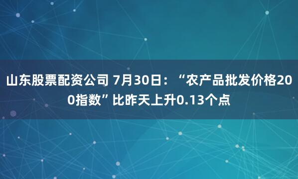 山东股票配资公司 7月30日：“农产品批发价格200指数”比昨天上升0.13个点