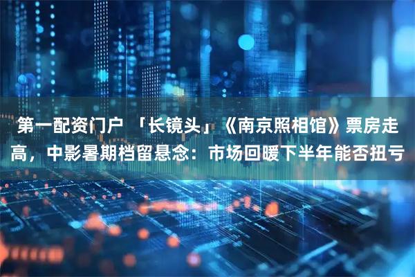 第一配资门户 「长镜头」《南京照相馆》票房走高，中影暑期档留悬念：市场回暖下半年能否扭亏