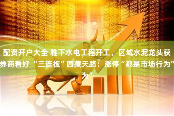 配资开户大全 雅下水电工程开工，区域水泥龙头获券商看好 “三连板”西藏天路：涨停“都是市场行为”