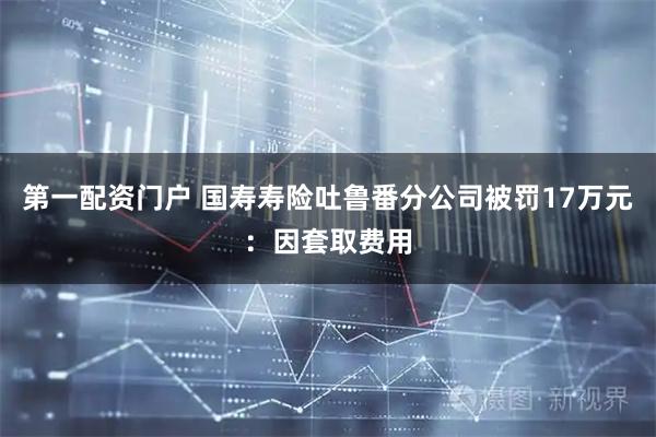 第一配资门户 国寿寿险吐鲁番分公司被罚17万元：因套取费用