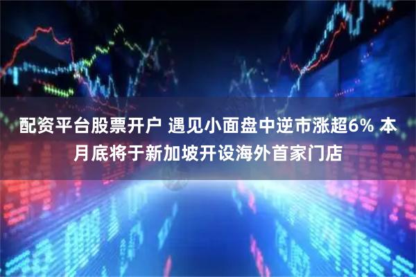 配资平台股票开户 遇见小面盘中逆市涨超6% 本月底将于新加坡开设海外首家门店
